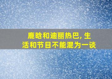 鹿晗和迪丽热巴, 生活和节目不能混为一谈